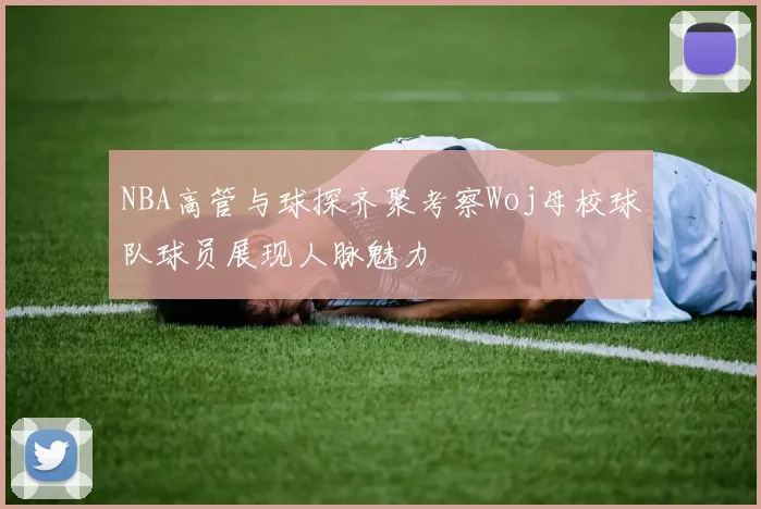 NBA高管与球探齐聚考察Woj母校球队球员展现人脉魅力