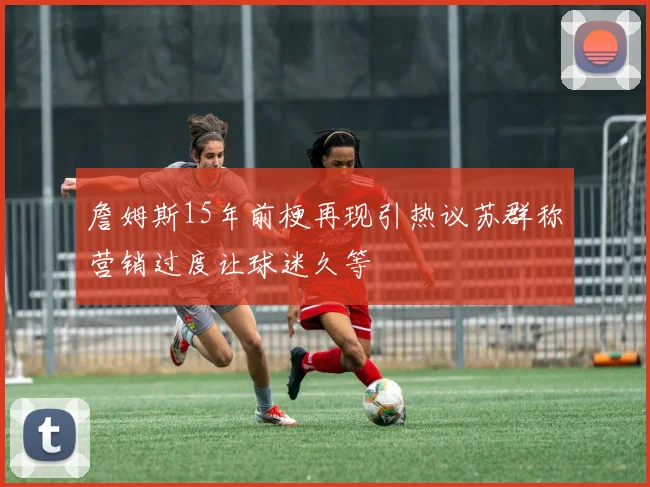 詹姆斯15年前梗再现引热议苏群称营销过度让球迷久等