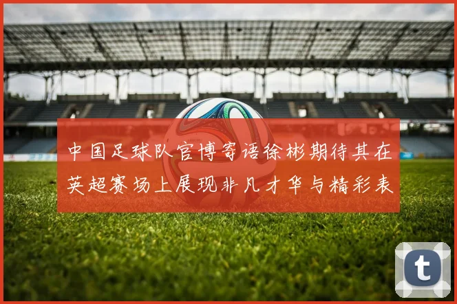 中国足球队官博寄语徐彬期待其在英超赛场上展现非凡才华与精彩表现