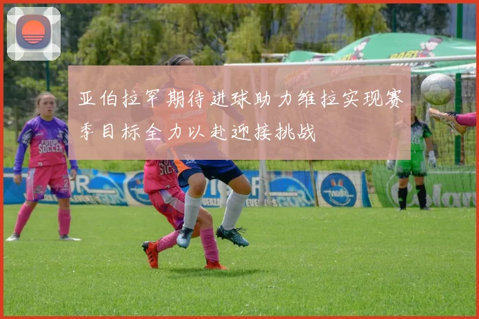 亚伯拉罕期待进球助力维拉实现赛季目标全力以赴迎接挑战