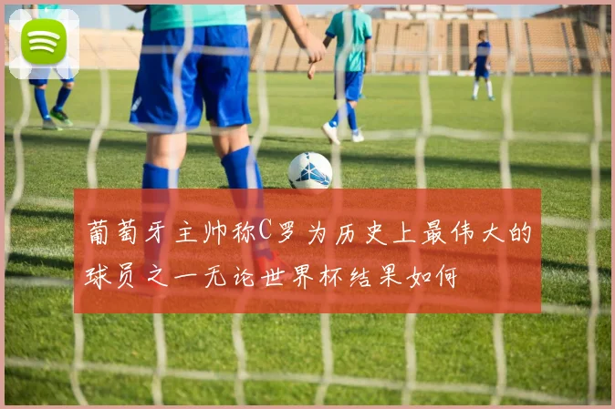 葡萄牙主帅称C罗为历史上最伟大的球员之一无论世界杯结果如何