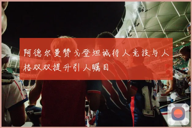 阿德尔曼赞戈登坦诚待人竞技与人格双双提升引人瞩目