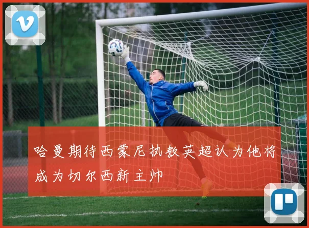 哈曼期待西蒙尼执教英超认为他将成为切尔西新主帅