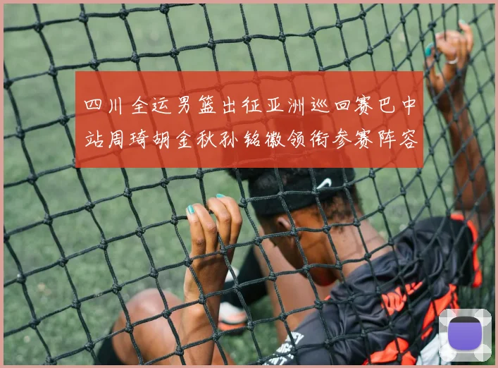 四川全运男篮出征亚洲巡回赛巴中站周琦胡金秋孙铭徽领衔参赛阵容