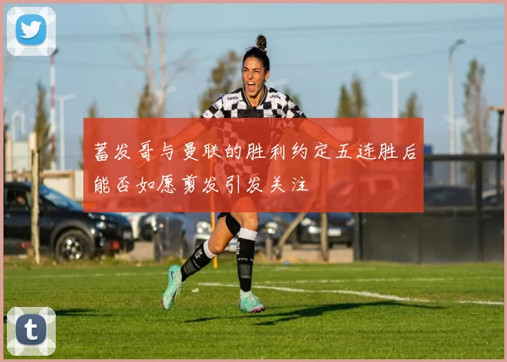 蓄发哥与曼联的胜利约定五连胜后能否如愿剪发引发关注