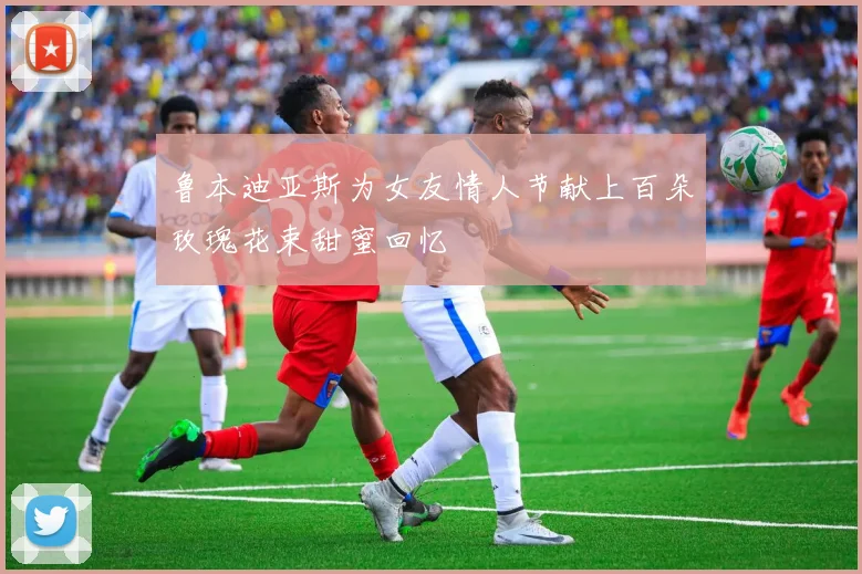 鲁本迪亚斯为女友情人节献上百朵玫瑰花束甜蜜回忆