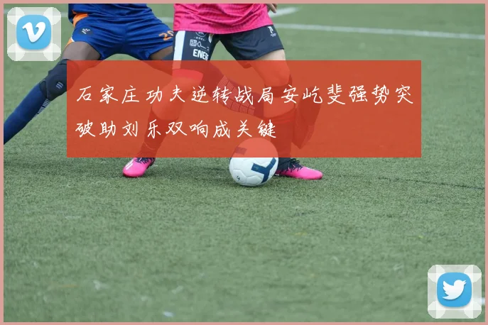 石家庄功夫逆转战局安屹斐强势突破助刘乐双响成关键