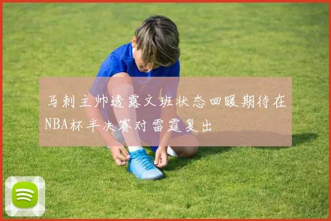 马刺主帅透露文班状态回暖期待在NBA杯半决赛对雷霆复出
