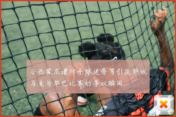 小西蒙尼遭对手球迷辱骂引发热议马竞与毕巴比赛的争议瞬间