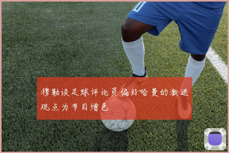 穆勒谈足球评论员偏好哈曼的激进观点为节目增色