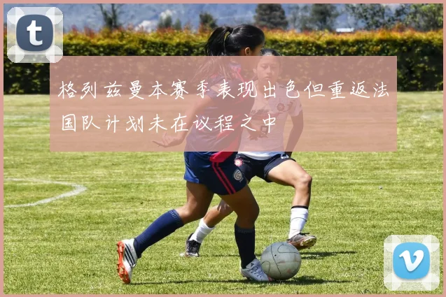 格列兹曼本赛季表现出色但重返法国队计划未在议程之中