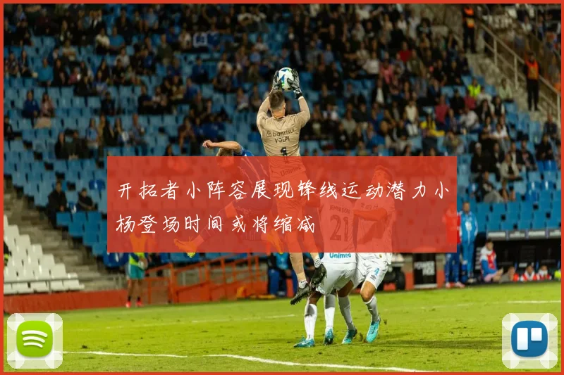 开拓者小阵容展现锋线运动潜力小杨登场时间或将缩减