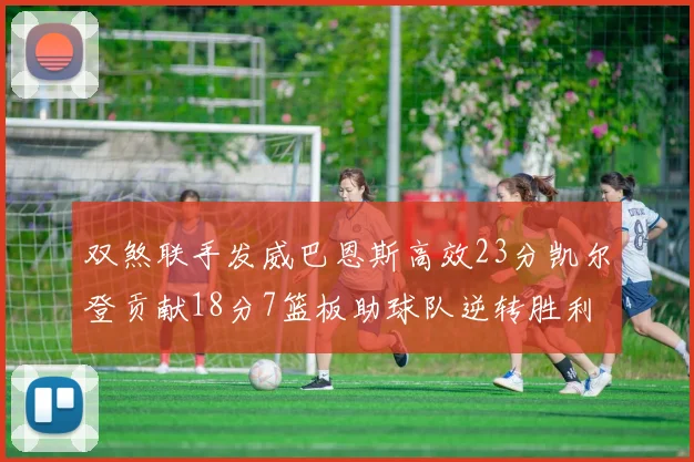 双煞联手发威巴恩斯高效23分凯尔登贡献18分7篮板助球队逆转胜利