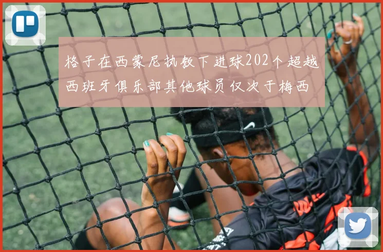 格子在西蒙尼执教下进球202个超越西班牙俱乐部其他球员仅次于梅西