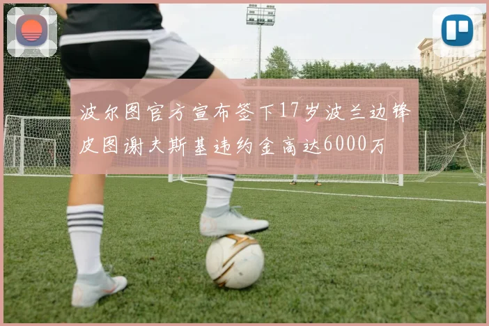 波尔图官方宣布签下17岁波兰边锋皮图谢夫斯基违约金高达6000万