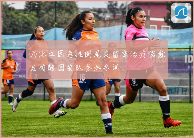 乃比江因急性阑尾炎留京治疗伤愈后将随国安队参加冬训