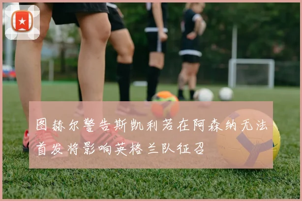 图赫尔警告斯凯利若在阿森纳无法首发将影响英格兰队征召