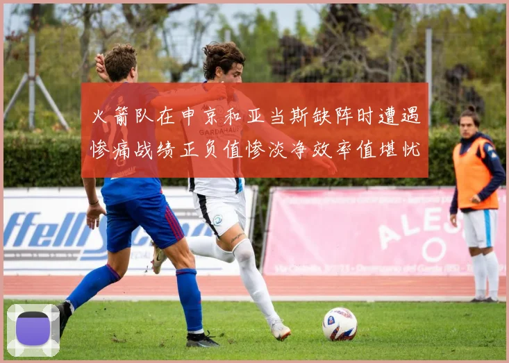 火箭队在申京和亚当斯缺阵时遭遇惨痛战绩正负值惨淡净效率值堪忧