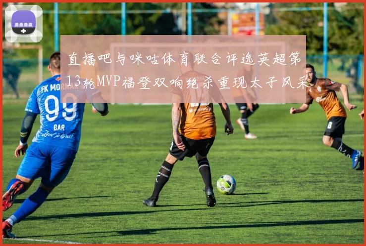 直播吧与咪咕体育联合评选英超第13轮MVP福登双响绝杀重现太子风采