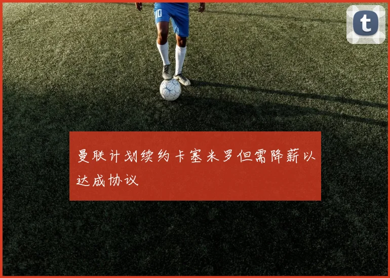 曼联计划续约卡塞米罗但需降薪以达成协议