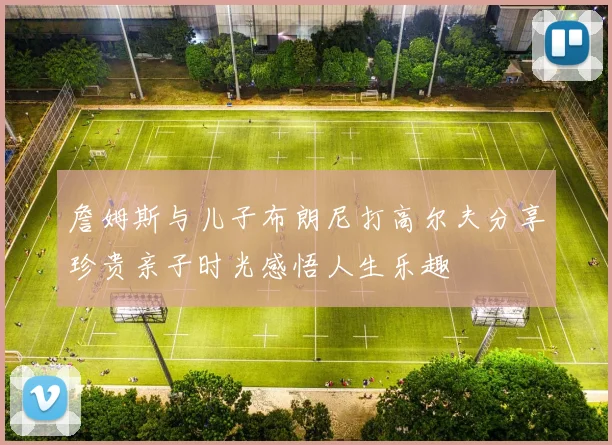 詹姆斯与儿子布朗尼打高尔夫分享珍贵亲子时光感悟人生乐趣