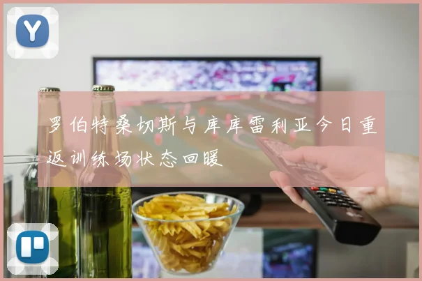 罗伯特桑切斯与库库雷利亚今日重返训练场状态回暖