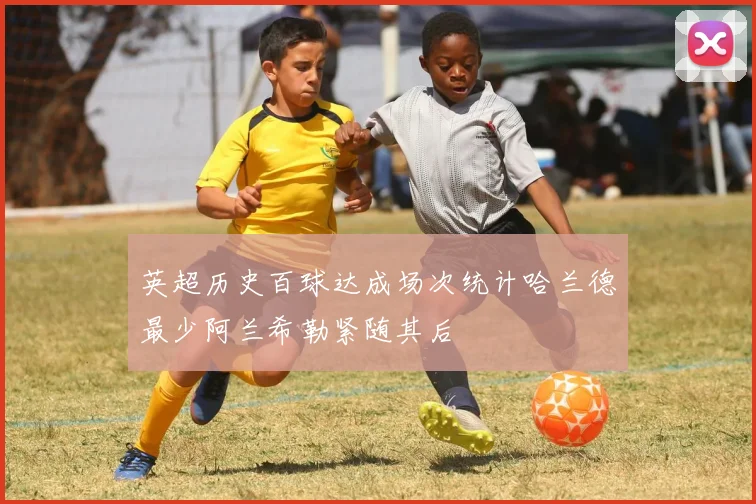 英超历史百球达成场次统计哈兰德最少阿兰希勒紧随其后
