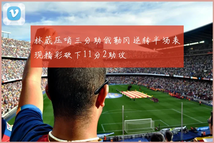 林葳压哨三分助俄勒冈逆转半场表现精彩砍下11分2助攻