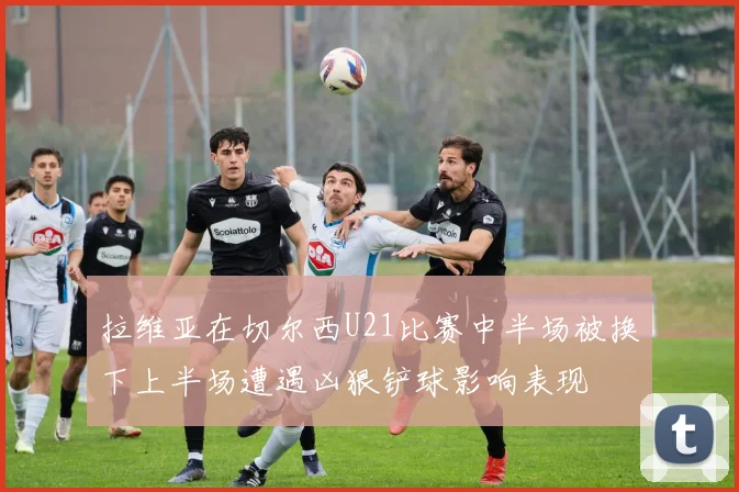 拉维亚在切尔西U21比赛中半场被换下上半场遭遇凶狠铲球影响表现